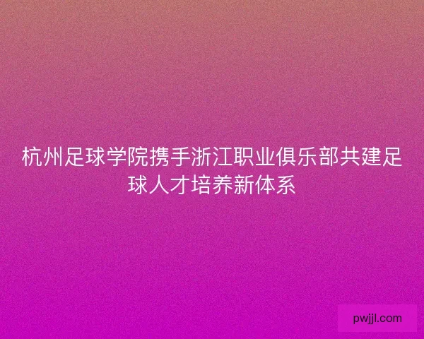 杭州足球学院携手浙江职业俱乐部共建足球人才培养新体系