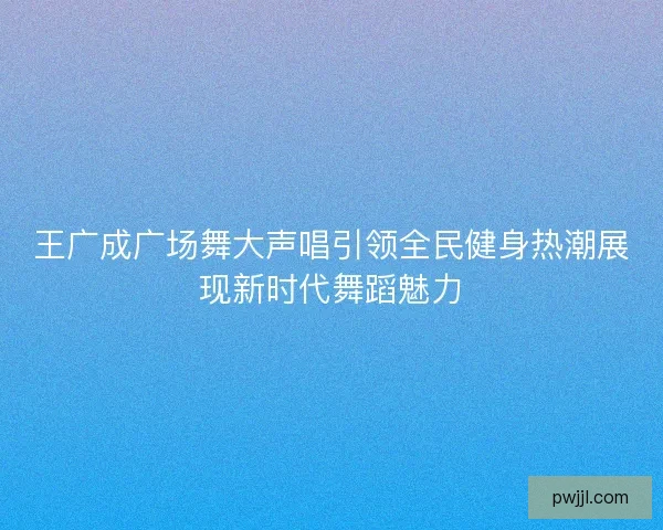 王广成广场舞大声唱引领全民健身热潮展现新时代舞蹈魅力