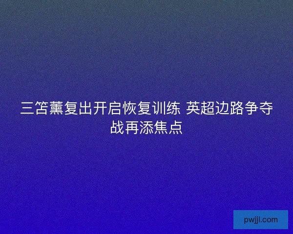 三笘薰复出开启恢复训练 英超边路争夺战再添焦点